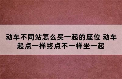 动车不同站怎么买一起的座位 动车起点一样终点不一样坐一起